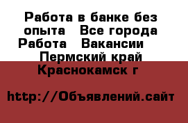 Работа в банке без опыта - Все города Работа » Вакансии   . Пермский край,Краснокамск г.